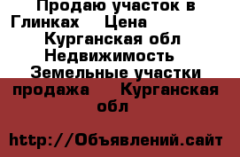 Продаю участок в Глинках. › Цена ­ 150 000 - Курганская обл. Недвижимость » Земельные участки продажа   . Курганская обл.